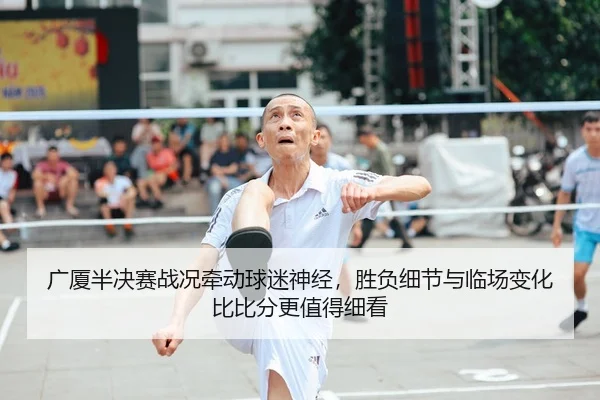 广厦半决赛战况牵动球迷神经，胜负细节与临场变化比比分更值得细看