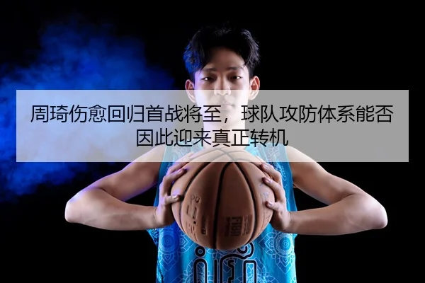 周琦伤愈回归首战将至，球队攻防体系能否因此迎来真正转机